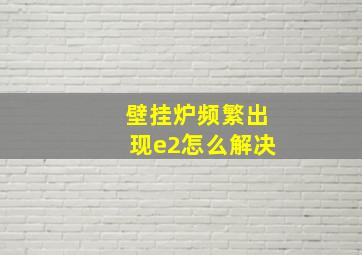 壁挂炉频繁出现e2怎么解决