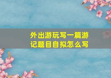 外出游玩写一篇游记题目自拟怎么写