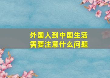 外国人到中国生活需要注意什么问题