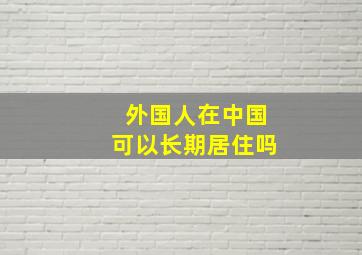 外国人在中国可以长期居住吗