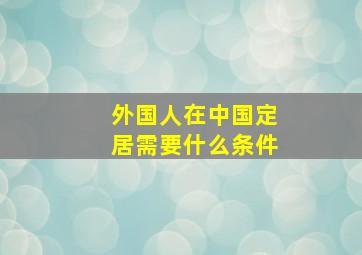 外国人在中国定居需要什么条件