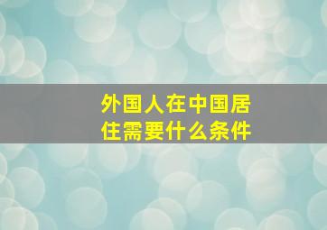 外国人在中国居住需要什么条件