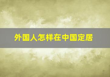 外国人怎样在中国定居