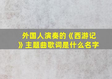 外国人演奏的《西游记》主题曲歌词是什么名字