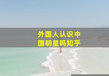 外国人认识中国明星吗知乎