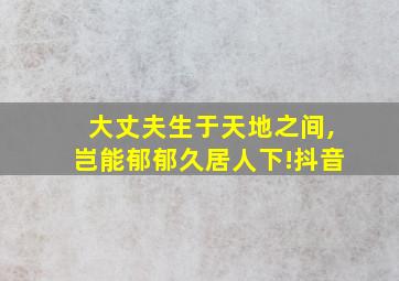 大丈夫生于天地之间,岂能郁郁久居人下!抖音