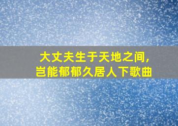 大丈夫生于天地之间,岂能郁郁久居人下歌曲