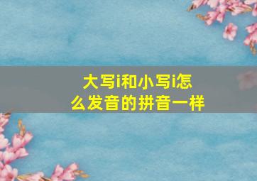 大写i和小写i怎么发音的拼音一样