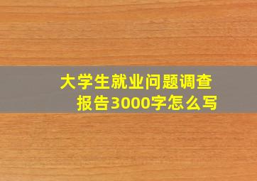 大学生就业问题调查报告3000字怎么写