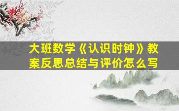 大班数学《认识时钟》教案反思总结与评价怎么写