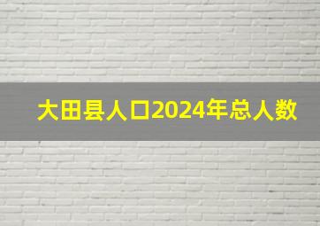 大田县人口2024年总人数