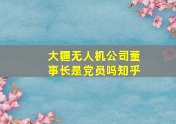 大疆无人机公司董事长是党员吗知乎