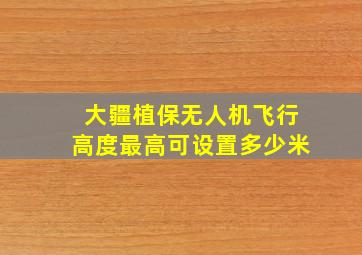 大疆植保无人机飞行高度最高可设置多少米