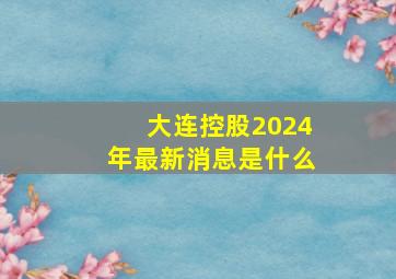 大连控股2024年最新消息是什么