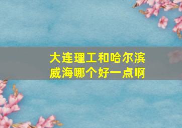 大连理工和哈尔滨威海哪个好一点啊