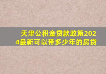 天津公积金贷款政策2024最新可以带多少年的房贷