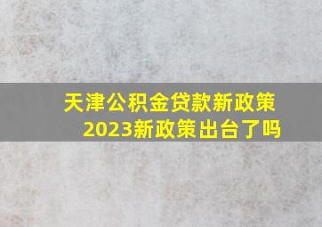 天津公积金贷款新政策2023新政策出台了吗