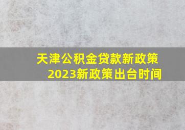 天津公积金贷款新政策2023新政策出台时间