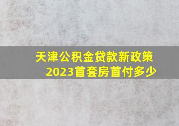 天津公积金贷款新政策2023首套房首付多少