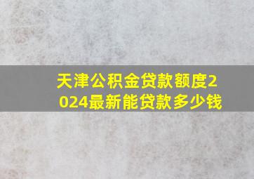 天津公积金贷款额度2024最新能贷款多少钱