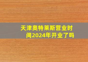 天津奥特莱斯营业时间2024年开业了吗