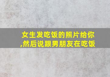 女生发吃饭的照片给你,然后说跟男朋友在吃饭