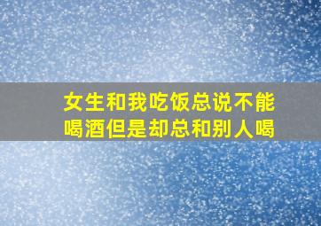 女生和我吃饭总说不能喝酒但是却总和别人喝