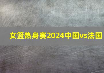 女篮热身赛2024中国vs法国