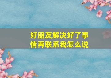 好朋友解决好了事情再联系我怎么说