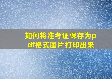 如何将准考证保存为pdf格式图片打印出来