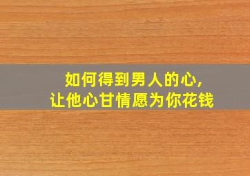 如何得到男人的心,让他心甘情愿为你花钱