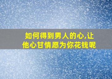 如何得到男人的心,让他心甘情愿为你花钱呢