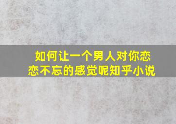 如何让一个男人对你恋恋不忘的感觉呢知乎小说