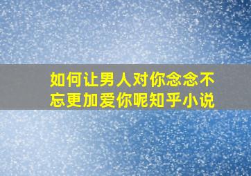 如何让男人对你念念不忘更加爱你呢知乎小说