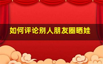 如何评论别人朋友圈晒娃