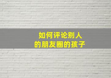 如何评论别人的朋友圈的孩子