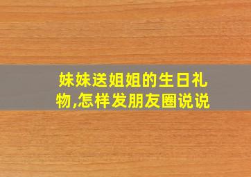 妹妹送姐姐的生日礼物,怎样发朋友圈说说