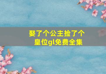 娶了个公主捡了个皇位gl免费全集