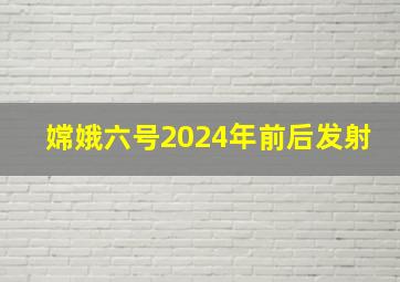 嫦娥六号2024年前后发射