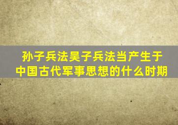 孙子兵法吴子兵法当产生于中国古代军事思想的什么时期