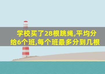 学校买了28根跳绳,平均分给6个班,每个班最多分到几根