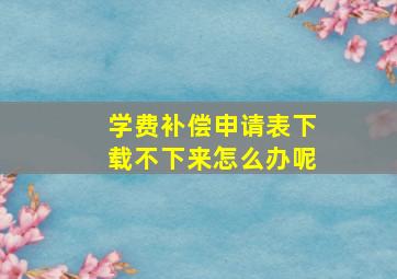 学费补偿申请表下载不下来怎么办呢