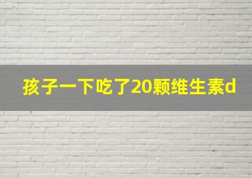 孩子一下吃了20颗维生素d