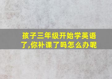 孩子三年级开始学英语了,你补课了吗怎么办呢