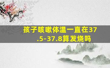 孩子咳嗽体温一直在37.5-37.8算发烧吗