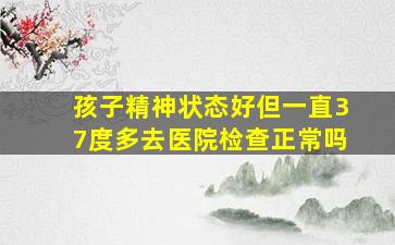 孩子精神状态好但一直37度多去医院检查正常吗