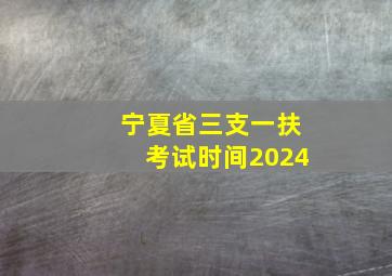 宁夏省三支一扶考试时间2024