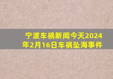 宁波车祸新闻今天2024年2月16日车祸坠海事件