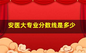 安医大专业分数线是多少