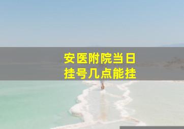 安医附院当日挂号几点能挂